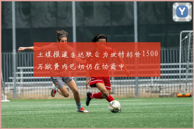 土媒报道吉达联合为坎特标价1500万欧费内巴切仍在协商中
