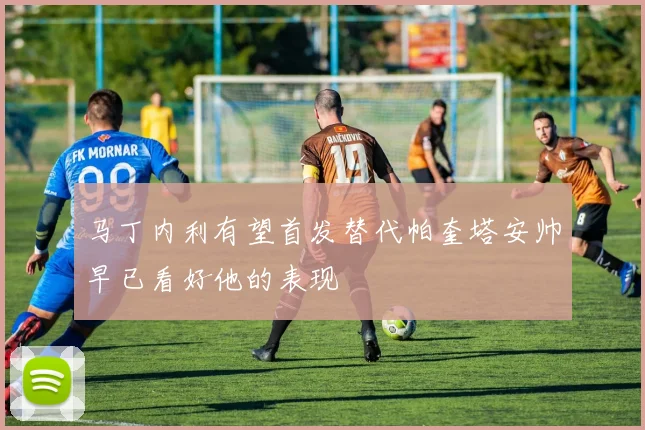马丁内利有望首发替代帕奎塔安帅早已看好他的表现