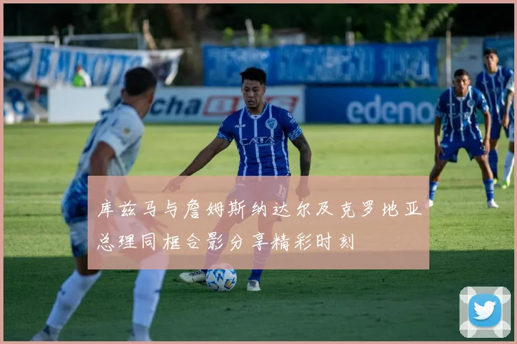 库兹马与詹姆斯纳达尔及克罗地亚总理同框合影分享精彩时刻