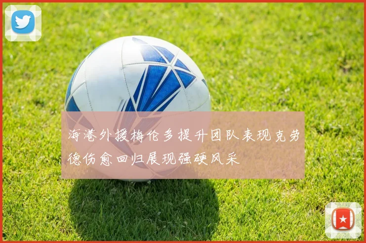 海港外援梅伦多提升团队表现克劳德伤愈回归展现强硬风采