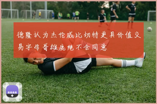 德隆认为杰伦威比切特更具价值交易字母哥雄鹿绝不会同意