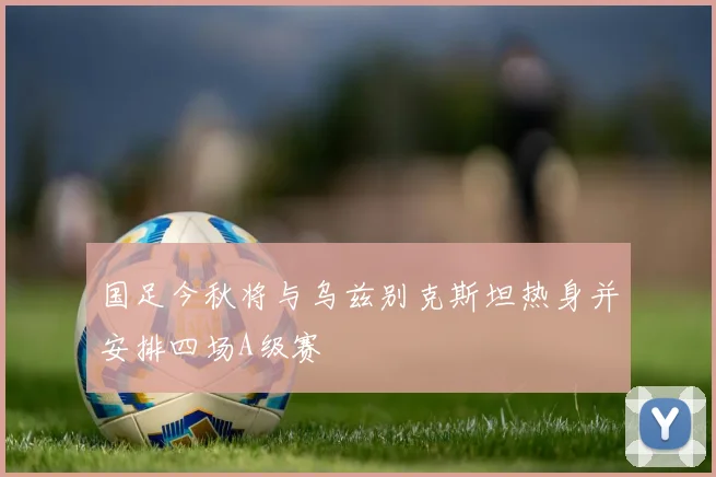 国足今秋将与乌兹别克斯坦热身并安排四场A级赛