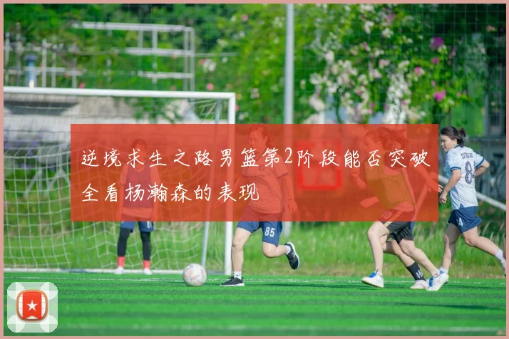 逆境求生之路男篮第2阶段能否突破全看杨瀚森的表现