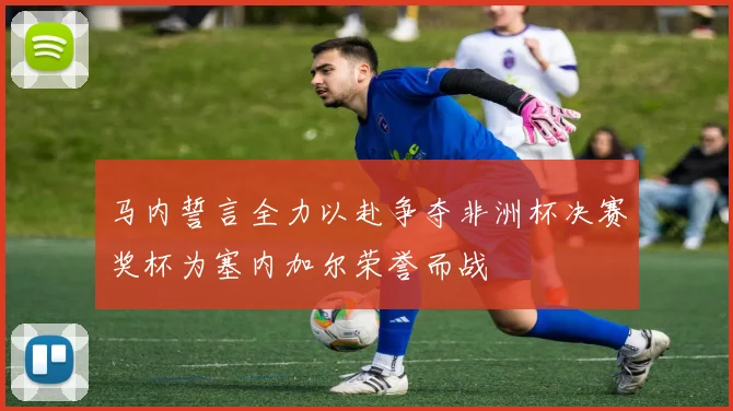 马内誓言全力以赴争夺非洲杯决赛奖杯为塞内加尔荣誉而战
