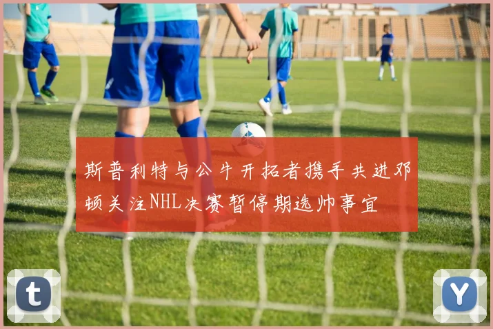 斯普利特与公牛开拓者携手共进邓顿关注NHL决赛暂停期选帅事宜