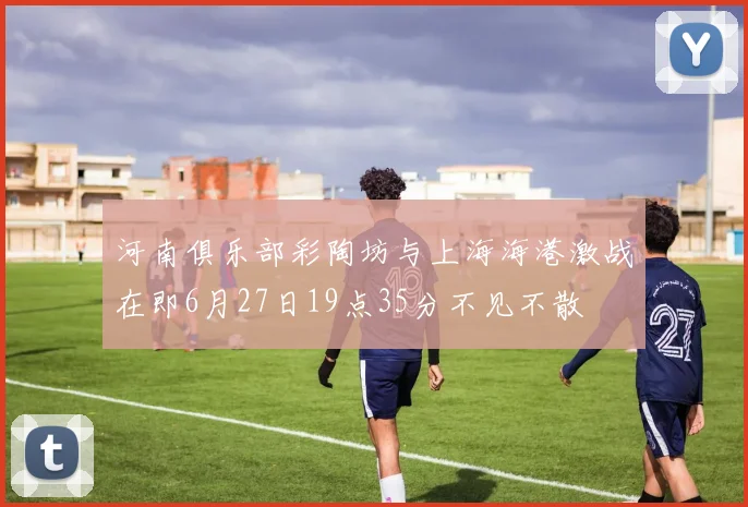 河南俱乐部彩陶坊与上海海港激战在即6月27日19点35分不见不散