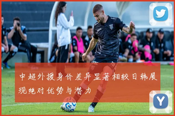 中超外援身价差异显著相较日韩展现绝对优势与潜力