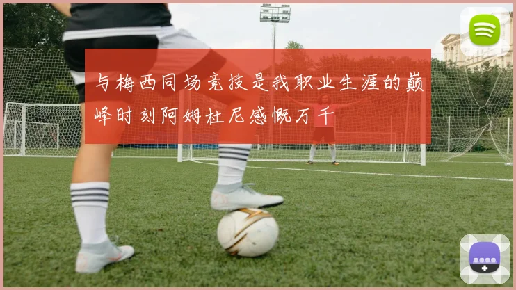 与梅西同场竞技是我职业生涯的巅峰时刻阿姆杜尼感慨万千