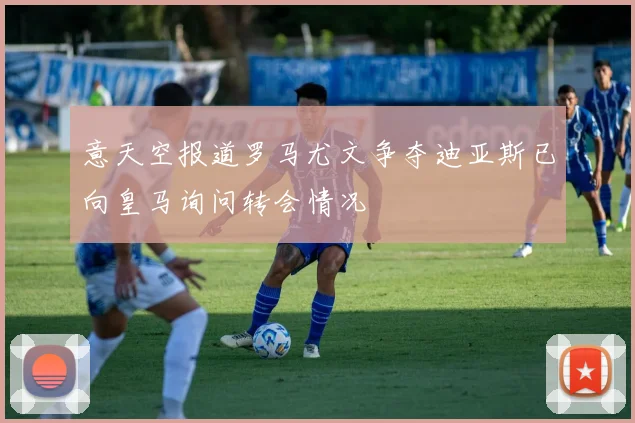 意天空报道罗马尤文争夺迪亚斯已向皇马询问转会情况