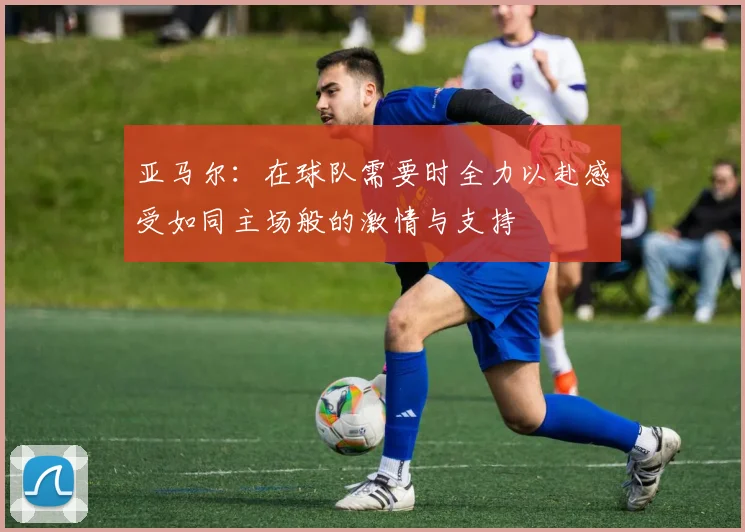 亚马尔：在球队需要时全力以赴感受如同主场般的激情与支持