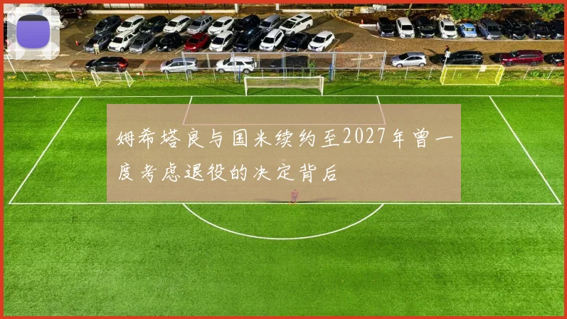 姆希塔良与国米续约至2027年曾一度考虑退役的决定背后