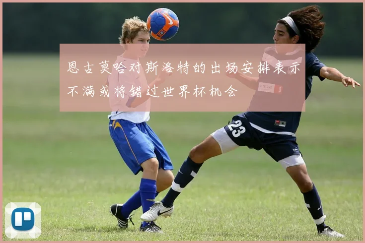 恩古莫哈对斯洛特的出场安排表示不满或将错过世界杯机会