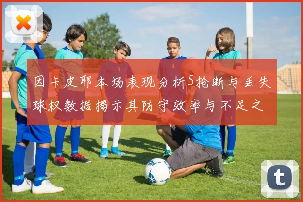 因卡皮耶本场表现分析5抢断与丢失球权数据揭示其防守效率与不足之处