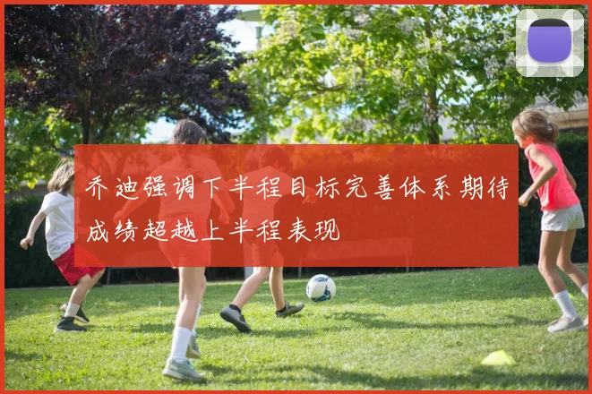 乔迪强调下半程目标完善体系期待成绩超越上半程表现