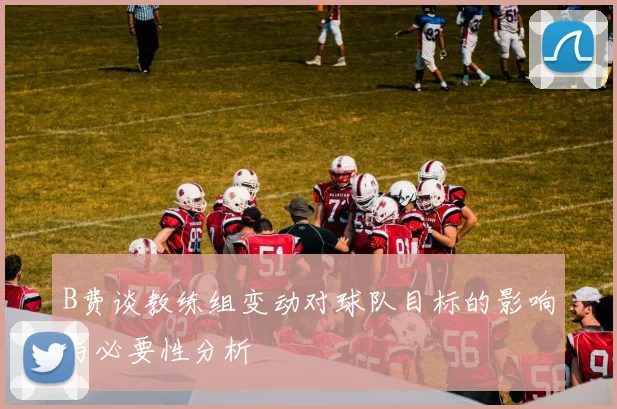 B费谈教练组变动对球队目标的影响与必要性分析