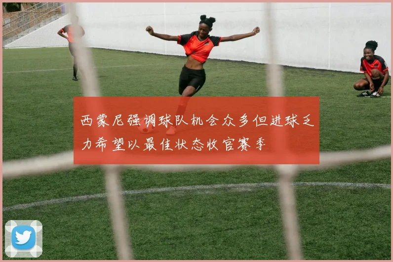 西蒙尼强调球队机会众多但进球乏力希望以最佳状态收官赛季